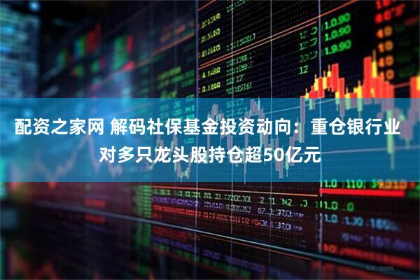 配资之家网 解码社保基金投资动向：重仓银行业 对多只龙头股持仓超50亿元