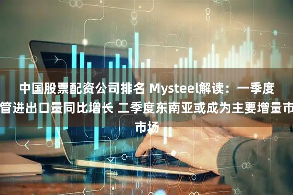 中国股票配资公司排名 Mysteel解读：一季度铜管进出口量同比增长 二季度东南亚或成为主要增量市场