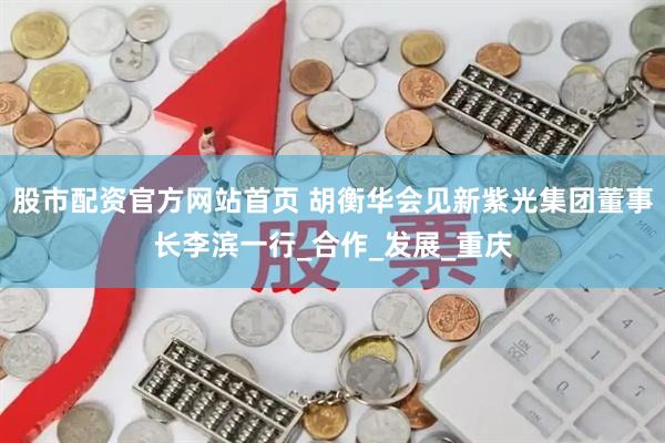 股市配资官方网站首页 胡衡华会见新紫光集团董事长李滨一行_合作_发展_重庆