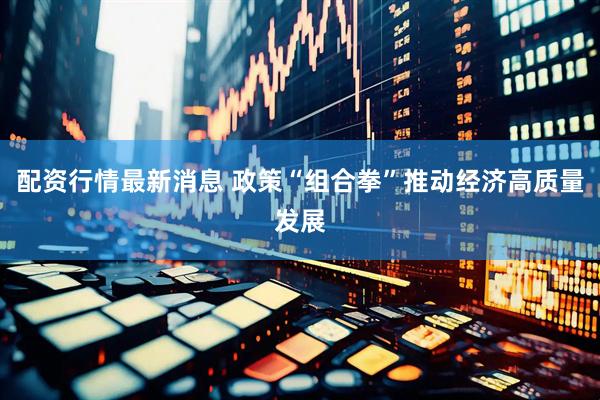 配资行情最新消息 政策“组合拳”推动经济高质量发展