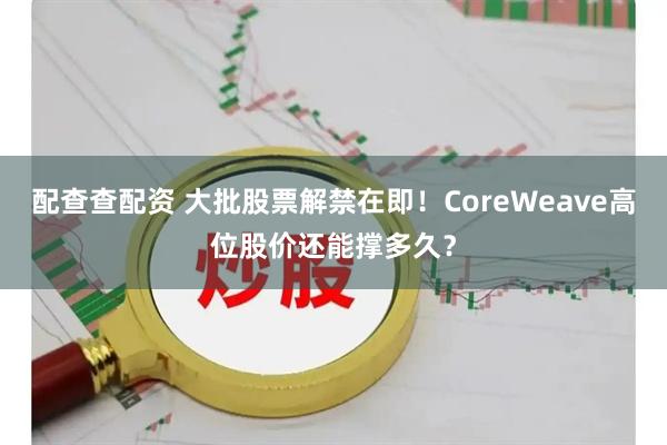 配查查配资 大批股票解禁在即！CoreWeave高位股价还能撑多久？