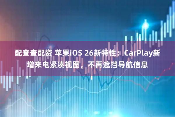 配查查配资 苹果iOS 26新特性：CarPlay新增来电紧凑视图，不再遮挡导航信息