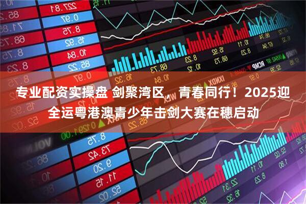 专业配资实操盘 剑聚湾区，青春同行！2025迎全运粤港澳青少年击剑大赛在穗启动