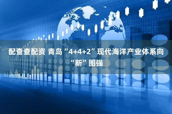 配查查配资 青岛“4+4+2”现代海洋产业体系向“新”图强
