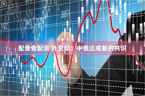 配查查配资 外交部：中俄达成新的共识