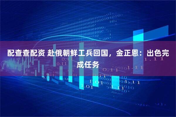 配查查配资 赴俄朝鲜工兵回国，金正恩：出色完成任务