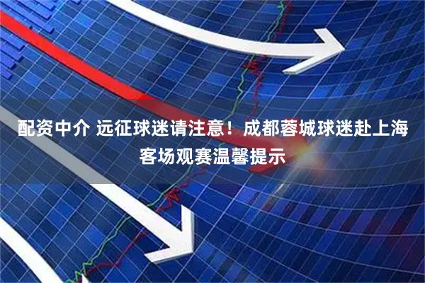 配资中介 远征球迷请注意！成都蓉城球迷赴上海客场观赛温馨提示