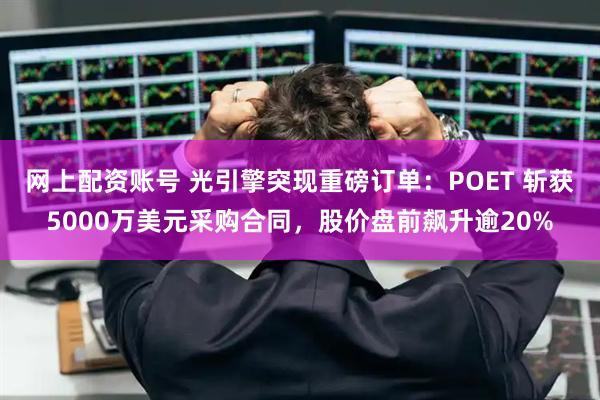 网上配资账号 光引擎突现重磅订单：POET 斩获5000万美元采购合同，股价盘前飙升逾20%