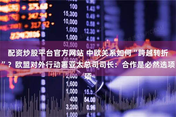 配资炒股平台官方网站 中欧关系如何“跨越转折”？欧盟对外行动署亚太总司司长：合作是必然选项