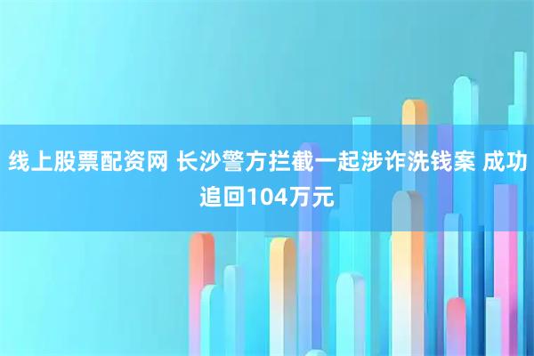 线上股票配资网 长沙警方拦截一起涉诈洗钱案 成功追回104万元