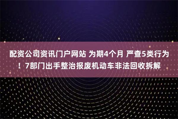 配资公司资讯门户网站 为期4个月 严查5类行为！7部门出手整治报废机动车非法回收拆解