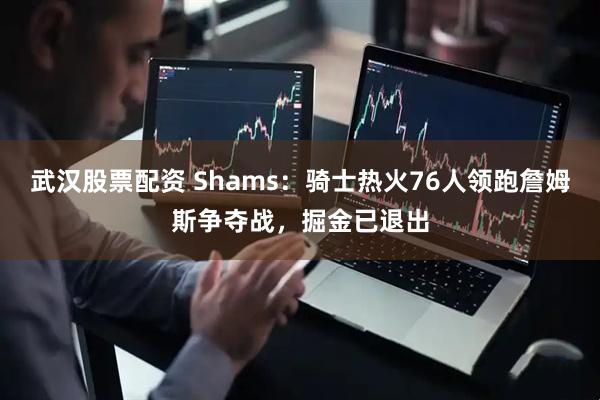 武汉股票配资 Shams：骑士热火76人领跑詹姆斯争夺战，掘金已退出