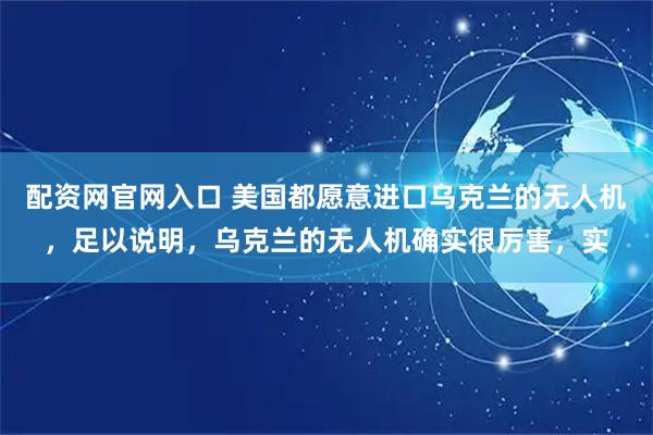 配资网官网入口 美国都愿意进口乌克兰的无人机，足以说明，乌克兰的无人机确实很厉害，实