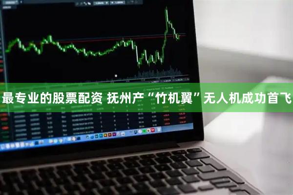 最专业的股票配资 抚州产“竹机翼”无人机成功首飞
