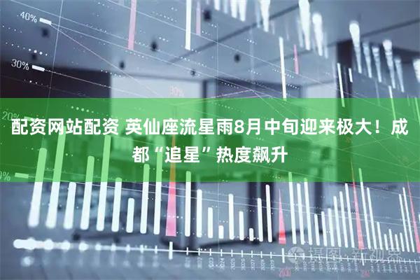 配资网站配资 英仙座流星雨8月中旬迎来极大！成都“追星”热度飙升